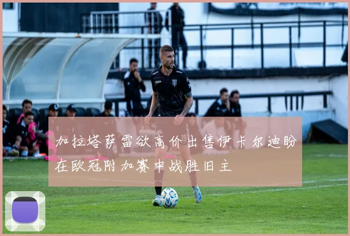 加拉塔萨雷欲高价出售伊卡尔迪盼在欧冠附加赛中战胜旧主