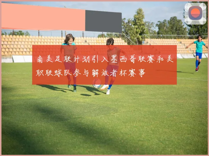 南美足联计划引入墨西哥联赛和美职联球队参与解放者杯赛事