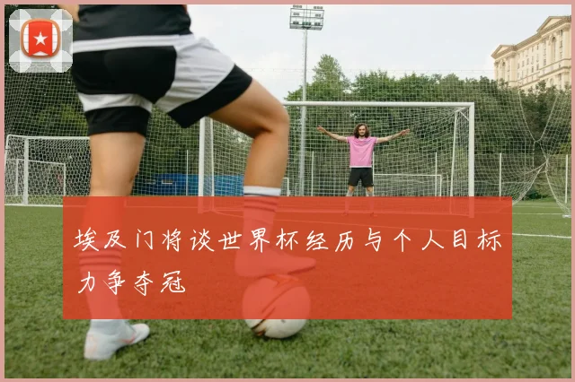 埃及门将谈世界杯经历与个人目标力争夺冠