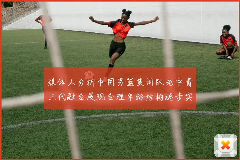 媒体人分析中国男篮集训队老中青三代融合展现合理年龄结构逐步实现换血