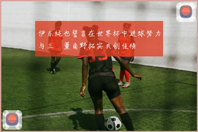 伊东纯也誓言在世界杯中进球努力与三笘薰南野拓实共创佳绩
