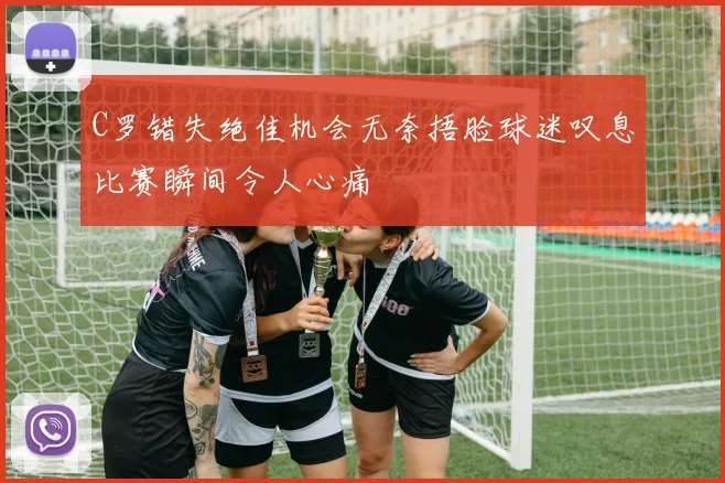 C罗错失绝佳机会无奈捂脸球迷叹息比赛瞬间令人心痛