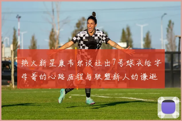 热火新星康韦尔谈让出7号球衣给字母哥的心路历程与联盟新人的谦逊态度