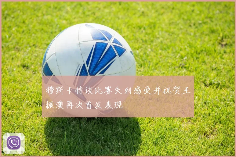 穆斯卡特谈比赛失利感受并祝贺王振澳再次首发表现