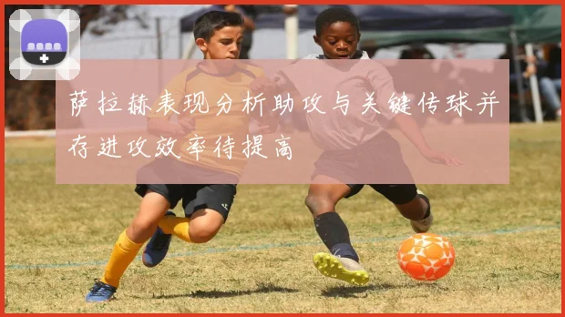 萨拉赫表现分析助攻与关键传球并存进攻效率待提高