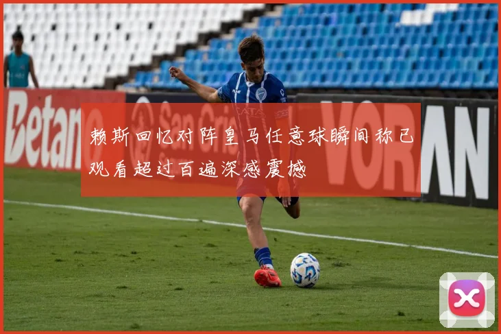 赖斯回忆对阵皇马任意球瞬间称已观看超过百遍深感震撼