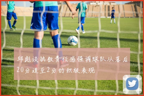邱彪谈执教责任感强调球队从落后20分追至2分的积极表现