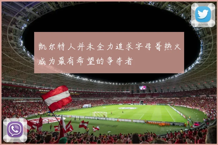 凯尔特人并未全力追求字母哥热火成为最有希望的争夺者