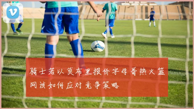 骑士若以莫布里报价字母哥热火篮网该如何应对竞争策略