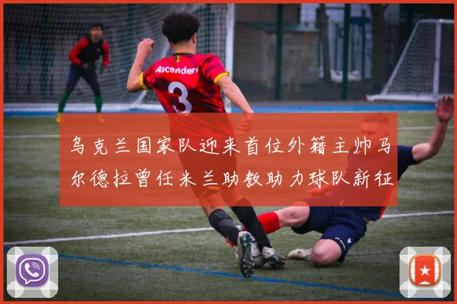 乌克兰国家队迎来首位外籍主帅马尔德拉曾任米兰助教助力球队新征程