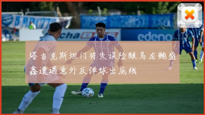 塔吉克斯坦门将失误险酿乌龙鲍盛鑫遭遇意外反弹球出底线